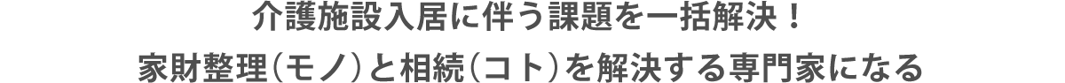介護施設入居に伴う課題を一括解決！家財整理（モノ）と相続（コト）を解決する専門家になる