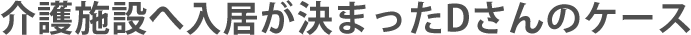 介護施設へ入居が決まったＤさんのケース