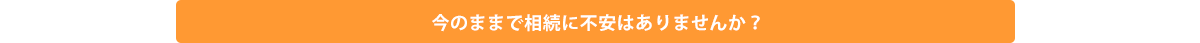 今のままで相続に不安はありませんか？