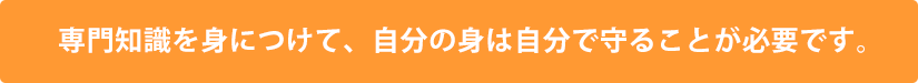 専門知識を身につけて、自分の身は自分で守ることが必要です。