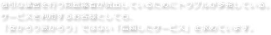 強引な運営を行う問題業者が続出しているためにトラブルが多発している。<br />サービスを利用するお客様としても、<br />「安かろう悪かろう」ではない「信頼したサービス」を求めています。
