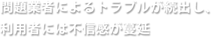 問題業者によるトラブルが続出し、利用者には不信感が蔓延