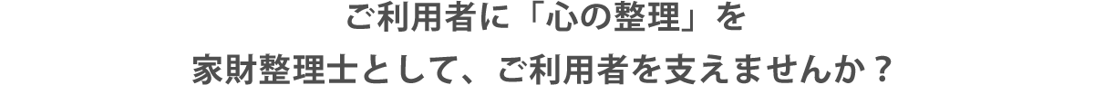 ご利用者に「心の整理」を家財整理士として、ご利用者を支えませんか？