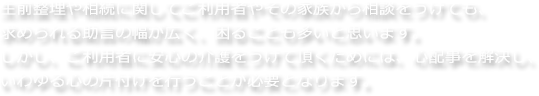 生前整理や相続に関してご利用者やその家族から相談をうけても、求められる助言の幅が広く、困ることも多いと思います。しかし、ご利用者に安心の介護をうけて頂くためには、心配事を解決し、いわゆる心の片付けを行うことが必要となります。