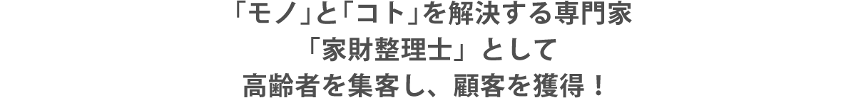 「モノ」と「コト」を解決する専門家「家財整理士」として高齢者を集客し、顧客を獲得！